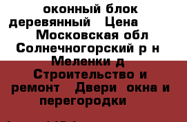 оконный блок деревянный › Цена ­ 1 500 - Московская обл., Солнечногорский р-н, Меленки д. Строительство и ремонт » Двери, окна и перегородки   